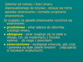 Zależnie od rodzaju i ilości smaru,
doprowadzanego do łożyska , stosuje się różne
sposoby smarowania i rozmaite urządzenia
smarownicze.
Ze względu na sposób smarowania rozróżnia się
smarowanie:
► przelotowe - smar spływa do zbiornika
zużytego smaru,
► obiegowe - smar znajduje się na stałe w
obiegu, tzn. po wypłynięciu z łożyska
wpływa do niego z powrotem
► zanurzeniowe - występuje wówczas, gdy czop
i panewka są stale zalane smarem (najczęściej
w łożyskach wzdłużnych).
 