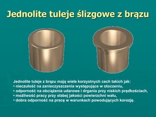 Jednolite tuleje ślizgowe z brązu
Jednolite tuleje z brązu mają wiele korzystnych cech takich jak:
• nieczułość na zanieczyszczenia występujące w otoczeniu,
• odporność na obciążenia udarowe i drgania przy niskich prędkościach,
• możliwość pracy przy słabej jakości powierzchni wału,
• dobra odporność na pracę w warunkach powodujących korozję.
 