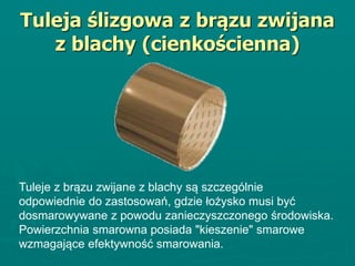 Tuleja ślizgowa z brązu zwijana
z blachy (cienkościenna)
Tuleje z brązu zwijane z blachy są szczególnie
odpowiednie do zastosowań, gdzie łożysko musi być
dosmarowywane z powodu zanieczyszczonego środowiska.
Powierzchnia smarowna posiada "kieszenie" smarowe
wzmagające efektywność smarowania.
 