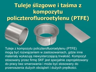Tuleje ślizgowe i taśma z
kompozytu
policzterofluoroetylenu (PTFE)
Tuleje z kompozytu policzterofluoroetylenu (PTFE)
mogą być rozwiązaniem w zastosowaniach, gdzie inne
materiały wykazują niewystarczającą trwałość. Kompozyt
stosowany przez firmę SKF jest specjalnie zaprojektowany
do pracy bez smarowania i może być stosowany do
przenoszenia dużych obciążeń i dużych prędkości.
 