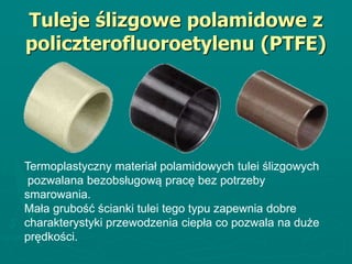Tuleje ślizgowe polamidowe z
policzterofluoroetylenu (PTFE)
Termoplastyczny materiał polamidowych tulei ślizgowych
pozwalana bezobsługową pracę bez potrzeby
smarowania.
Mała grubość ścianki tulei tego typu zapewnia dobre
charakterystyki przewodzenia ciepła co pozwala na duże
prędkości.
 