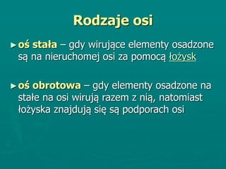 Rodzaje osi
►oś stała – gdy wirujące elementy osadzone
są na nieruchomej osi za pomocą łożysk
►oś obrotowa – gdy elementy osadzone na
stałe na osi wirują razem z nią, natomiast
łożyska znajdują się są podporach osi
 