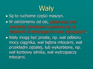 Wały
►Są to ruchome części maszyn.
►W odróżnieniu od osi, przenoszą one
momenty obrotowe i narażone są na
działanie sił skręcających oraz zginających.
►Wały mogą być proste, np. wał odbioru
mocy ciągnika, wał bębna młocarni, wał
przekładni zębatej, lub wykorbione, np.
wał korbowy silnika, wał wytrząsaczy
młocarni.
 