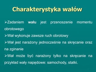 Charakterystyka wałów
Zadaniem wału jest przenoszenie momentu
obrotowego
Wał wykonuje zawsze ruch obrotowy
Wał jest narażony jednocześnie na skręcanie oraz
na zginanie
Wał może być narażony tylko na skręcanie na
przykład wały napędowe: samochody, statki.
 