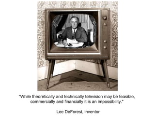 "While theoretically and technically television may be feasible,
commercially and financially it is an impossibility."
Lee DeForest, inventor
 