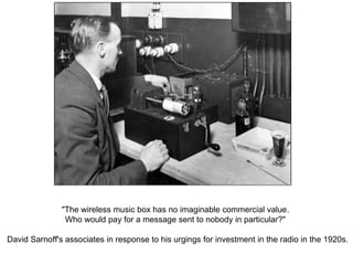 "The wireless music box has no imaginable commercial value.
Who would pay for a message sent to nobody in particular?"
David Sarnoff's associates in response to his urgings for investment in the radio in the 1920s.
 
