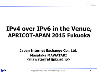 Copyright © 2015 Japan Internet Exchange Co., Ltd.
Japan Internet Exchange Co., Ltd.
Masataka MAWATARI
<mawatari[at]jpix.ad.jp>
IPv4 over IPv6 in the Venue,
APRICOT-APAN 2015 Fukuoka
1
 