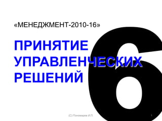 «МЕНЕДЖМЕНТ-2010-16»
ПРИНЯТИЕ
УПРАВЛЕНЧЕСКИХ
РЕШЕНИЙ
1(С) Пономарев И.П.
 