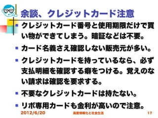 余談、クレジットカード注意
   クレジットカード番号と使用期限だけで買
    い物ができてしまう。暗証などは不要。
   カード名義さえ確認しない販売元が多い。
   クレジットカードを持っているなら、必ず
    支払明細を確認する癖をつける。覚えのな
    い請求は確認を要求する。
   不要なクレジットカードは持たない。
   リボ専用カードも金利が高いので注意。
    2012/6/20   高度情報化と社会生活   17
 