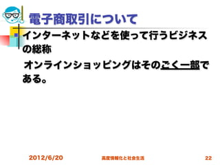 電子商取引について
   インターネットなどを使って行うビジネス
    の総称
 オンラインショッピングはそのごく一部で
 ある。




    2012/6/20   高度情報化と社会生活   22
 