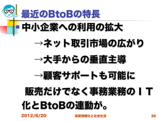 最近のBtoBの特長
 中小企業への利用の拡大


  →ネット取引市場の広がり
  →大手からの垂直主導
  →顧客サポートも可能に
 販売だけでなく事務業務のＩＴ
化とBtoBの連動が。
2012/6/20   高度情報化と社会生活   30
 