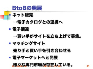 BtoBの発展
   ネット販売
 →電子カタログとの連携へ
   電子調達
 →買い手がサイトを立ち上げて募集。
   マッチングサイト
 売り手と買い手を引き合わせる
   電子マーケットへと発展
 様々な専門市場が存在している。
 2012/6/20 高度情報化と社会生活   31
 