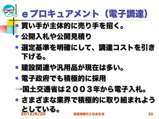 ｅプロキュアメント（電子調達）
   買い手が主体的に売り手を招く。
   公開入札や公開見積り
   選定基準を明確にして、調達コストを引き
    下げる。
   建設関連や汎用品が現在は多い。
   電子政府でも積極的に採用
→国土交通省は２００３年から電子入札。
   さまざまな業界で積極的に取り組まれよう
    としている。 高度情報化と社会生活
    2012/6/20         32
 