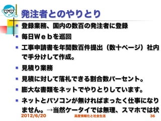 発注者とのやりとり
   登録業務、国内の数百の発注者に登録
   毎日Ｗｅｂを巡回
   工事申請書を年間数百件提出（数十ページ）社内
    で手分けして作成。
   見積り業務
   見積に対して落札できる割合数パーセント。
   膨大な書類をネットでやりとりしています。
   ネットとパソコンが無ければまったく仕事になり
    ません。→当然ケータイでは無理、スマホでは状
    2012/6/20   高度情報化と社会生活   36
 