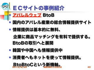 ＥＣサイトの事例紹介
   アパレルウェブ BtoB
   国内のアパレル産業の総合情報提供サイト
   情報提供は基本的に無料、
 企業に商品マッチングを有料で提供する。
 BtoBの取引へと展開
   韓国や中国へも情報提供中
   消費者へもネットを使って情報提供。
 BtoBtoCという新機軸。
 2012/6/20 高度情報化と社会生活   43
 