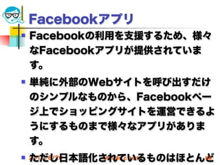 Facebookアプリ
   Facebookの利用を支援するため、様々
    なFacebookアプリが提供されていま
    す。
   単純に外部のWebサイトを呼び出すだけ
    のシンプルなものから、Facebookペー
    ジ上でショッピングサイトを運営できるよ
    うにするものまで様々なアプリがありま
    す。
    ただし日本語化されているものはほとんど
 2012/6/20高度情報化と社会生活 56
 