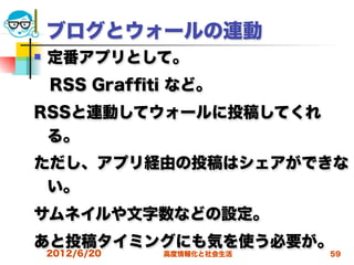 ブログとウォールの連動
   定番アプリとして。
 RSS Grafﬁti など。
RSSと連動してウォールに投稿してくれ
 る。
ただし、アプリ経由の投稿はシェアができな
 い。
サムネイルや文字数などの設定。
あと投稿タイミングにも気を使う必要が。
    2012/6/20   高度情報化と社会生活   59
 
