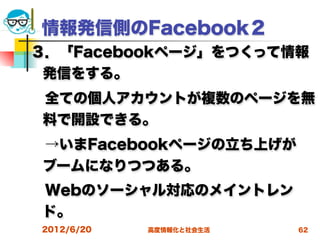 情報発信側のFacebook２
３．「Facebookページ」をつくって情報
 発信をする。
 全ての個人アカウントが複数のページを無
 料で開設できる。
 →いまFacebookページの立ち上げが
 ブームになりつつある。
 Webのソーシャル対応のメイントレン
 ド。
2012/6/20   高度情報化と社会生活   62
 