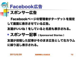 Facebook広告
   スポンサー広告
 Facebookページの管理者がターゲットを指定
して画面に表示させている広告。
友達がいいね！をしていると名前も表示される。
   スポンサー記事（ Sponsored Stories ）
友達が投稿した記事がそのまま広告として右カラム
に繰り返し表示される。


    2012/6/20   高度情報化と社会生活         72
 