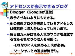 アドセンスが表示できるブログ
   Blogger（Googleが運営）
   表示させないようにもできる。
   他の無料ブログが表示しているアドセンス
    は運営側に収入がわたってしまいます。
   毎日数万人が訪れる人気のブログを運営す
    るならそれなりの収入も可能に。
 →それなりに人を集める工夫が必要。
 →ソーシャルとの連携が流行り。
    2012/6/20   高度情報化と社会生活   8
 