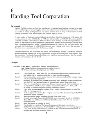 1
6
Harding Tool Corporation
Background
Harding Tool Corporation, an American manufacturer of large and small machine tools and parts, gears,
valves, and bearings, was a major supplier to industries and companies worldwide. Because of the rise of the
U.S. dollar on foreign exchange markets and serious financial crises in many of the countries in which
Harding did business, sales, particularly to Latin America, began to decline.
A major market for Harding's products had until recently been Brazil. For instance, in 1982 sales to that
country's industries were $640,000; but by 1985 sales had declined to just $183,000. This serious problem
seemed to have little solution because of Brazil's chronic credit problems and lack of foreign exchange. In
the fall of 1986, however, a unique proposition was received at Harding's head office near Cleveland, Ohio,
from a Brazilian commodities broker, CompanhiaInternacional de Comercio, S.A. (CIC). CIC's offer was
essentially this: In exchange for US$400,000 in assorted gears, Harding would receive the equivalent in
Brazilian shoes, which it could sell in the American market.
Harding's first reaction was to reject the deal; indeed, the overseas sales manager, Lloyd Wilcox, found the
arrangement almost laughable. On further consideration, however, he began to think more seriously about
the proposition. Four hundred thousand dollars was a significant amount of money. But what would a
machine tool manufacturer do with shoes?
Dialogue
Participants: Lloyd Wilcox, Overseas Sales Manager, Harding Tool Corp.
Jose Cabral, President, CompanhiaInternacional de Comercio
Mr. Wilcox is talking on the telephone to Mr. Cabral.
Wilcox: I must confess, Mr. Cabral, that at first your offer seemed completely out of the question, but
after talking with my associates,we decided we might as well investigate it.
Cabral: I'm sure it must have seemed unusual to you at first, but it's oneway Brazil has managed to cope
with its foreign exchangeproblems.
Wilcox: Obviously, we're happy to sell you $400,000 worth of gears. Butwhat in the world are we to do
with shoes? We have absolutelyno use for shoes and know nothing about selling them.
Cabral: There are a couple of actions you can take. You can arrange totransfer title to a middleman, say
an importer there in the U.S.,or you can do as some companies have done—Sears, G.M.
orCiticorp, for instance—and set up a trading subsidiary of yourown.
Wilcox: I can't see us setting up a trading company. What I can see is myboss laughing me out of the
office for even suggesting it.
Cabral: That's usually the first reaction. But a company such as yoursthat deals extensively in the Third
World might want to considerit.
Wilcox: Well, that's another matter. What about this deal? How would itwork?
Cabral: It's really fairly simple. You send us $400,000 in parts—we sendyou the title for $400,000 in
shoes. When you sell the shoes,we'll deliver them wherever you want. That way you don't
haveto house them.
Wilcox: Hmm. But suppose we can't sell the shoes?
Cabral: That shouldn't be a problem. They're excellent shoes, and theprice is extremely low.
Wilcox: But I don't know anything about shoes! I don't know what agood shoe is or what a good price is.
Cabral: That's where the specialist comes in. If you hand the deal overto a commodities specialist, he
should be able to evaluate theproduct and sell it.
 