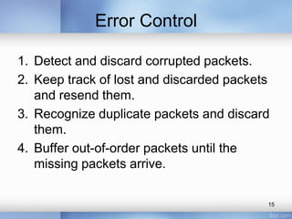 Error Control
1. Detect and discard corrupted packets.
2. Keep track of lost and discarded packets
and resend them.
3. Recognize duplicate packets and discard
them.
4. Buffer out-of-order packets until the
missing packets arrive.
15

 