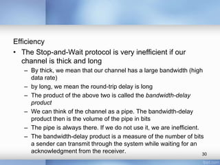 Efficiency
• The Stop-and-Wait protocol is very inefficient if our
channel is thick and long
– By thick, we mean that our channel has a large bandwidth (high
data rate)
– by long, we mean the round-trip delay is long
– The product of the above two is called the bandwidth-delay
product
– We can think of the channel as a pipe. The bandwidth-delay
product then is the volume of the pipe in bits
– The pipe is always there. If we do not use it, we are inefficient.
– The bandwidth-delay product is a measure of the number of bits
a sender can transmit through the system while waiting for an
acknowledgment from the receiver.
30

 