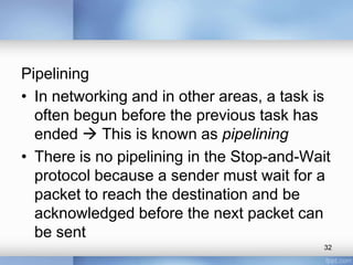 Pipelining
• In networking and in other areas, a task is
often begun before the previous task has
ended  This is known as pipelining
• There is no pipelining in the Stop-and-Wait
protocol because a sender must wait for a
packet to reach the destination and be
acknowledged before the next packet can
be sent
32

 
