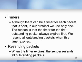• Timers
– Although there can be a timer for each packet
that is sent, in our protocol we use only one.
The reason is that the timer for the first
outstanding packet always expires first. We
resend all outstanding packets when this
timer expires.

• Resending packets
– When the timer expires, the sender resends
all outstanding packets
37

 