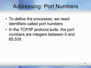 Addressing: Port Numbers
• To define the processes, we need
identifiers called port numbers
• In the TCP/IP protocol suite, the port
numbers are integers between 0 and
65,535

4

 