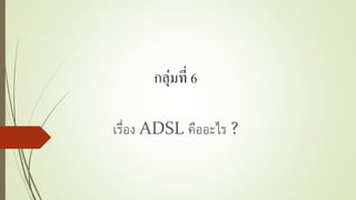 กลุ่มที่ 6
เรื่อง ADSL คืออะไร ?
 