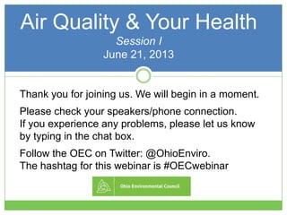 Air Quality & Your Health
Session I
June 21, 2013
Thank you for joining us. We will begin in a moment.
Please check your speakers/phone connection.
If you experience any problems, please let us know
by typing in the chat box.
Follow the OEC on Twitter: @OhioEnviro.
The hashtag for this webinar is #OECwebinar
 