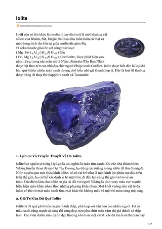 1/4
Iolite
phongthuyhomang.vn/iolite/
Iolit còn có tên khác là cordierit hay dichroit là một khoáng vật
silicat của Nhôm, Sắt, Magie. Sắt hầu như luôn luôn có mặt và
một dung dịch rắn tồn tại giữa cordierite giàu Mg
và sekaninaite giàu Fe với công thức loạt:
( Mg , Fe ) Al ( Si Al O ) đến
( Fe , Mg ) Al ( Si Al O ). Cordierite, được phát hiện vào
năm 1813, trong các mẫu vật từ Níjar, Almería (Tây Ban Nha)
được đặt theo tên của nhà địa chất người Pháp Louis Cordier. Iolite được biết đến là loại đá
bán quý thiên nhiên màu xanh dương phổ biến nhờ giá thành hợp lý. Đây là loại đá thường
được dùng để thay thế Sapphire xanh và Tanzanite.
1. Lịch Sử Và Truyền Thuyết Về Đá Iolite
Iolite bắt nguồn từ tiếng Hy Lạp là ios, nghĩa là màu tím xanh. Khi các nhà thám hiểm
Viking huyền thoại đi vào Đại Tây Dương, họ dùng các miếng mỏng iolite để tìm đường đi.
Nhìn xuyên qua một thấu kính iolite, nó có vai trò như là một kính lọc phân cực đầu tiên
trên thế giới, họ có thể xác định vị trí mặt trời, đi đến tận cùng thế giới và trở về an
toàn. Đặc điểm làm cho iolite có giá trị đối với người Viking là tính xoay màu cực mạnh:
biểu hiện màu khác nhau theo những phương khác nhau. Một khối vuông nhỏ cắt từ đá
iolite có thể có mặt màu xanh tím, mặt khác thì không màu và mặt thì màu vàng mật ong.
2. Giá Trị Của Đá Quý Iolite
Iolite là đá quý phổ biến và giá thành thấp, phù hợp với hầu bao của nhiều người. Đá có
màu xanh càng mạnh và sáng thì càng đẹp, nếu pha chút màu xám thì giá thành sẽ thấp
hơn. Các viên ilolite màu xanh đẹp thường nhỏ hơn một carat: các đá lớn hơn thì màu hay
2 3 5 18
2 3 5 18
 