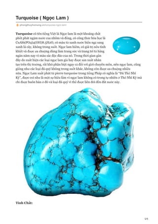 1/5
Turquoise ( Ngọc Lam )
phongthuyhomang.vn/turquoise-ngoc-lam/
Turquoise có tên tiếng Việt là Ngọc lam là một khoáng chất
phốt phát ngậm nước của nhôm và đồng, có công thức hóa học là
CuAl6(PO4)4(OH)8.5H2O, có màu từ xanh nước biển ngả sang
xanh lá cây, không trong suốt. Ngọc lam hiếm, có giá trị nếu tinh
khiết và được ưa chuộng dùng làm trang sức và trang trí từ hằng
ngàn năm nay vì màu sắc độc đáo của nó. Trong thời gian gần
đây do xuất hiện các loại ngọc lam giả hay được sản xuất nhân
tạo trên thị trường, rất khó phân biệt ngay cả đối với giới chuyên môn, nên ngọc lam, cũng
giống như các loại đá quý không trong suốt khác, không còn được ưa chuộng nhiều
nữa. Ngọc Lam xuất phát từ pierre turquoise trong tiếng Pháp có nghĩa là “Đá Thổ Nhĩ
Kỳ”, được coi như là một sự hiểu lầm vì ngọc lam không có trong tự nhiên ở Thổ Nhĩ Kỳ mà
chỉ được buôn bán ở đó và loại đá quý vì thế được liên đới đến đất nước này.
Tính Chất:
 