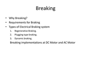 Breaking
• Why Breaking?
• Requirements for Braking
• Types of Electrical Braking system
1. Regenerative Braking.
2. Plugging type braking.
3. Dynamic braking.
Breaking implementations at DC Motor and AC Motor
 