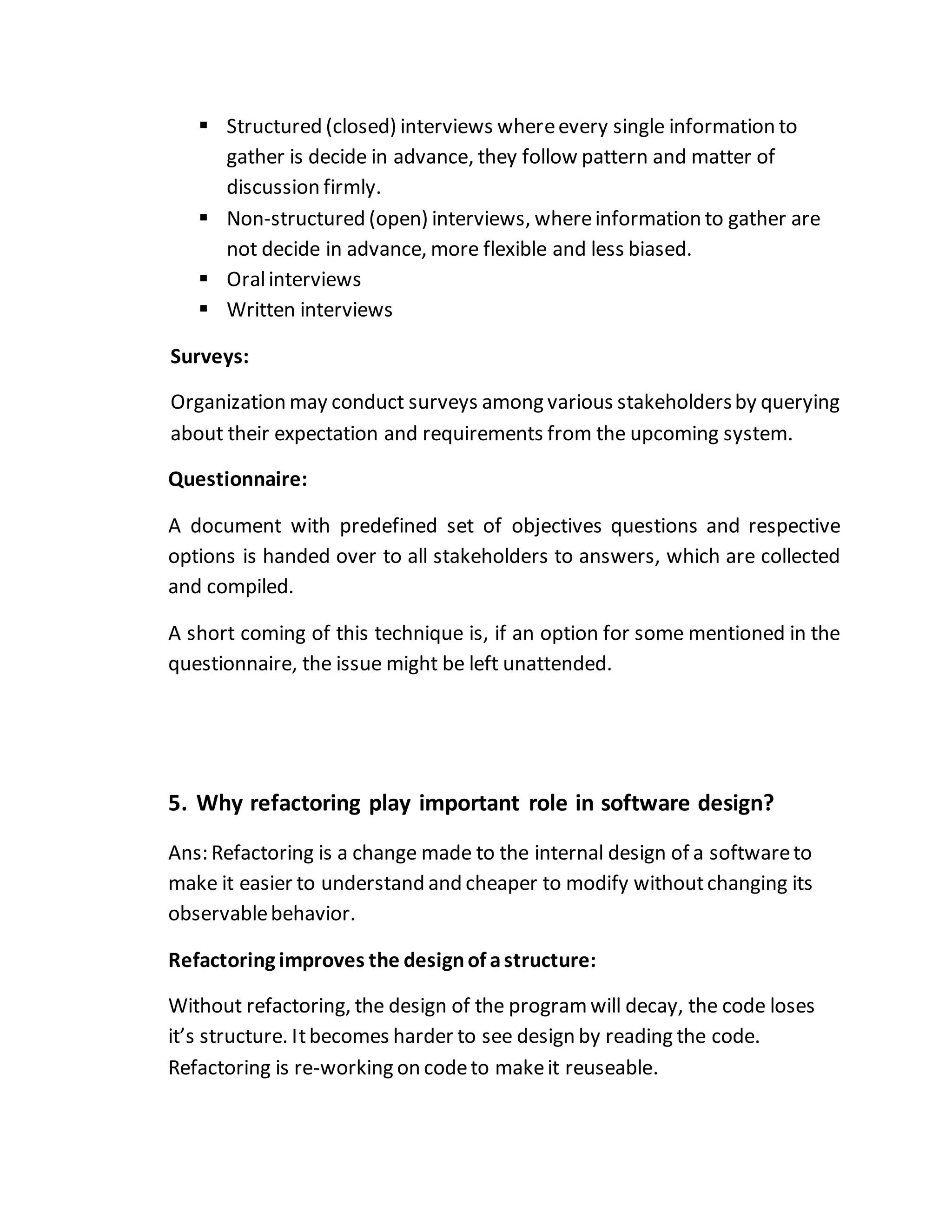  Structured (closed) interviews whereevery single information to
gather is decide in advance, they follow pattern and matter of
discussion firmly.
 Non-structured (open) interviews, whereinformation to gather are
not decide in advance, more flexible and less biased.
 Oralinterviews
 Written interviews
Surveys:
Organization may conduct surveys among various stakeholdersby querying
about their expectation and requirements from the upcoming system.
Questionnaire:
A document with predefined set of objectives questions and respective
options is handed over to all stakeholders to answers, which are collected
and compiled.
A short coming of this technique is, if an option for some mentioned in the
questionnaire, the issue might be left unattended.
5. Why refactoring play important role in software design?
Ans: Refactoring is a change made to the internal design of a softwareto
make it easier to understand and cheaper to modify withoutchanging its
observablebehavior.
Refactoring improves the designof astructure:
Without refactoring, the design of the programwill decay, the code loses
it’s structure. Itbecomes harder to see design by reading the code.
Refactoring is re-working on codeto makeit reuseable.
 