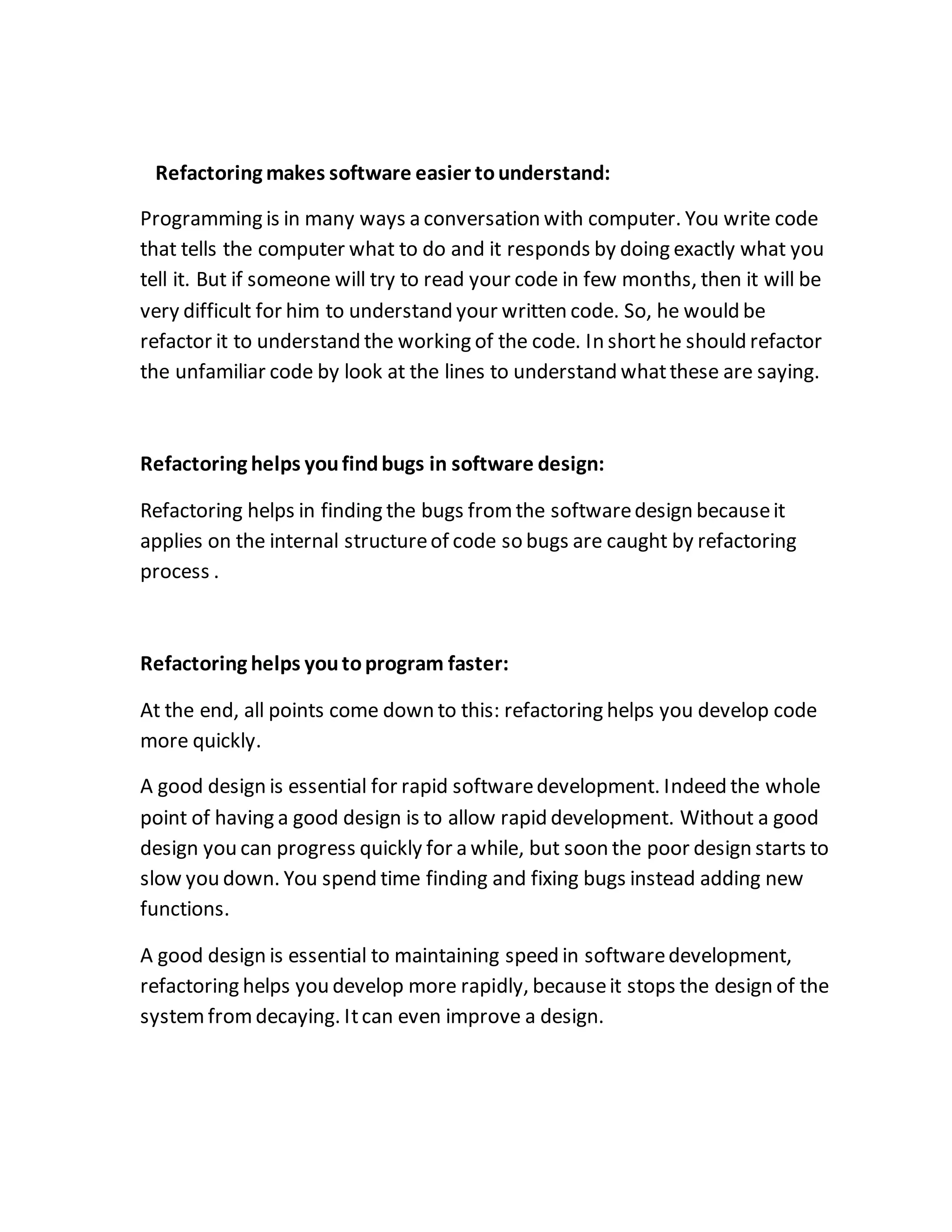 Refactoring makes software easier tounderstand:
Programming is in many ways a conversation with computer. You write code
that tells the computer what to do and it responds by doing exactly what you
tell it. But if someone will try to read your code in few months, then it will be
very difficult for him to understand your written code. So, he would be
refactor it to understand the working of the code. In shorthe should refactor
the unfamiliar code by look at the lines to understand whatthese are saying.
Refactoring helps youfindbugs in software design:
Refactoring helps in finding the bugs fromthe softwaredesign becauseit
applies on the internal structureof code so bugs are caught by refactoring
process .
Refactoring helps youtoprogram faster:
At the end, all points come down to this: refactoring helps you develop code
more quickly.
A good design is essential for rapid softwaredevelopment. Indeed the whole
point of having a good design is to allow rapid development. Without a good
design you can progress quickly for a while, but soon the poor design starts to
slow you down. You spend time finding and fixing bugs instead adding new
functions.
A good design is essential to maintaining speed in softwaredevelopment,
refactoring helps you develop more rapidly, becauseit stops the design of the
systemfromdecaying. Itcan even improve a design.
 