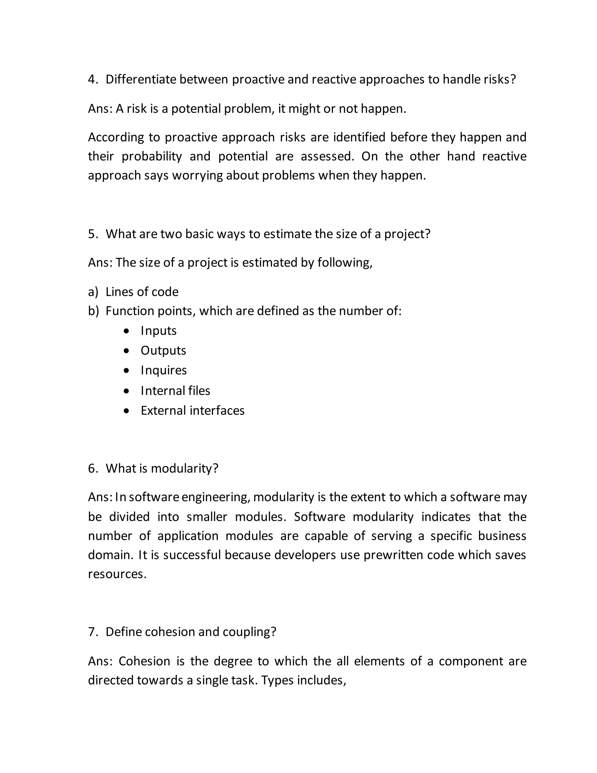 4. Differentiate between proactive and reactive approaches to handle risks?
Ans: A risk is a potential problem, it might or not happen.
According to proactive approach risks are identified before they happen and
their probability and potential are assessed. On the other hand reactive
approach says worrying about problems when they happen.
5. What are two basic ways to estimate the size of a project?
Ans: The size of a project is estimated by following,
a) Lines of code
b) Function points, which are defined as the number of:
 Inputs
 Outputs
 Inquires
 Internal files
 External interfaces
6. What is modularity?
Ans: In softwareengineering, modularity is the extent to which a software may
be divided into smaller modules. Software modularity indicates that the
number of application modules are capable of serving a specific business
domain. It is successful because developers use prewritten code which saves
resources.
7. Define cohesion and coupling?
Ans: Cohesion is the degree to which the all elements of a component are
directed towards a single task. Types includes,
 