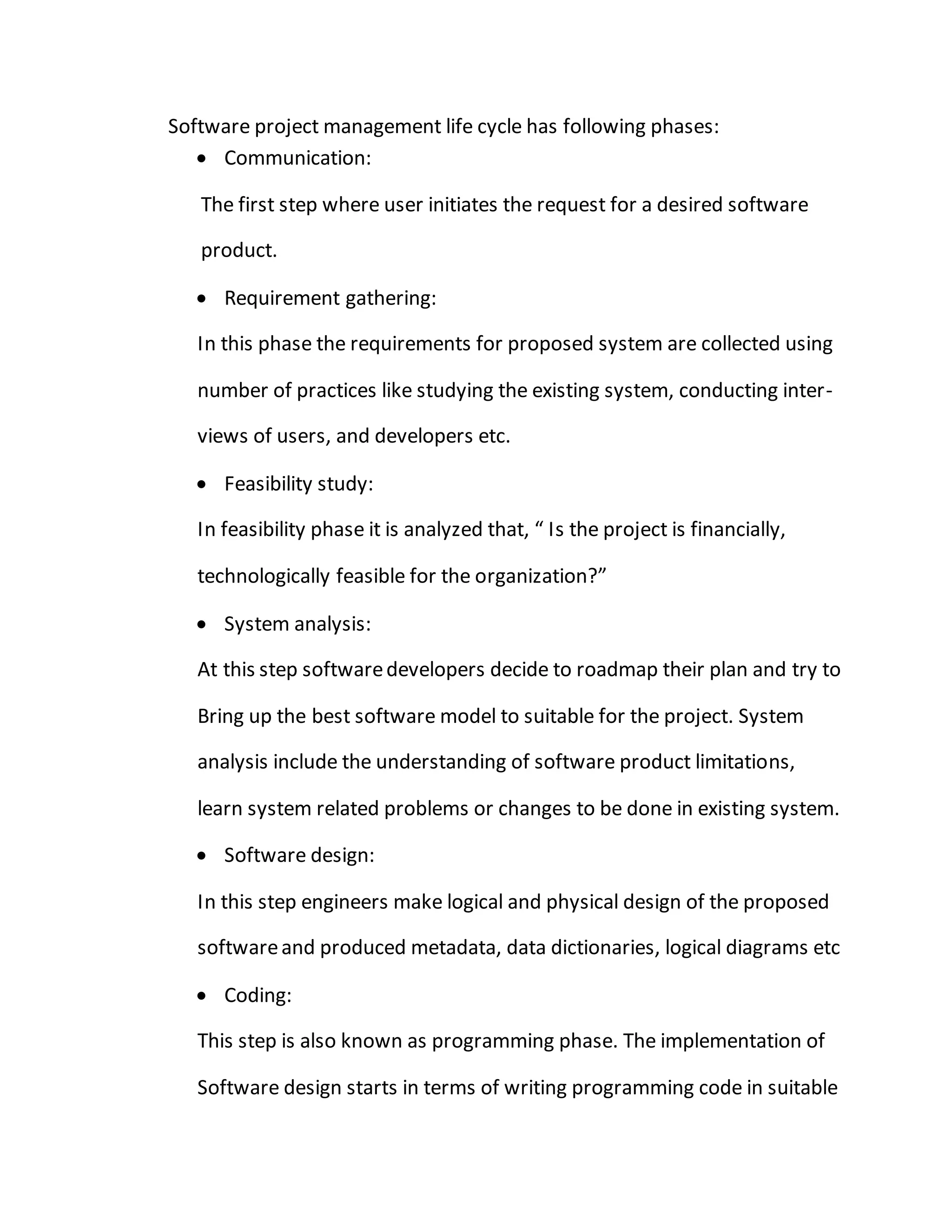 Software project management life cycle has following phases:
 Communication:
The first step where user initiates the request for a desired software
product.
 Requirement gathering:
In this phase the requirements for proposed system are collected using
number of practices like studying the existing system, conducting inter-
views of users, and developers etc.
 Feasibility study:
In feasibility phase it is analyzed that, “ Is the project is financially,
technologically feasible for the organization?”
 System analysis:
At this step softwaredevelopers decide to roadmap their plan and try to
Bring up the best software model to suitable for the project. System
analysis include the understanding of software product limitations,
learn system related problems or changes to be done in existing system.
 Software design:
In this step engineers make logical and physical design of the proposed
softwareand produced metadata, data dictionaries, logical diagrams etc
 Coding:
This step is also known as programming phase. The implementation of
Software design starts in terms of writing programming code in suitable
 