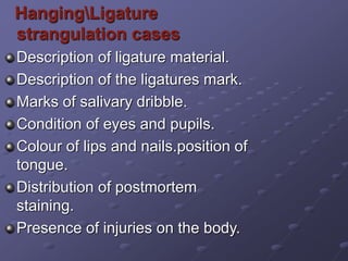 HangingLigature
strangulation cases
Description of ligature material.
Description of the ligatures mark.
Marks of salivary dribble.
Condition of eyes and pupils.
Colour of lips and nails.position of
tongue.
Distribution of postmortem
staining.
Presence of injuries on the body.
 