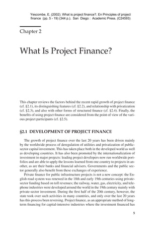 02-A2171 4/10/02 12:34 PM Page 5
Chapter 2
What Is Project Finance?

This chapter reviews the factors behind the recent rapid growth of project ﬁnance
(cf. §2.1), its distinguishing features (cf. §2.2), and relationship with privatization
(cf. §2.3), and also with other forms of structured ﬁnance (cf. §2.4). Finally, the
beneﬁts of using project ﬁnance are considered from the point of view of the vari­
ous project participants (cf. §2.5).
§2.1 DEVELOPMENT OF PROJECT FINANCE
The growth of project ﬁnance over the last 20 years has been driven mainly
by the worldwide process of deregulation of utilities and privatization of public-
sector capital investment. This has taken place both in the developed world as well
as developing countries. It has also been promoted by the internationalization of
investment in major projects: leading project developers now run worldwide port­
folios and are able to apply the lessons learned from one country to projects in an­
other, as are their banks and ﬁnancial advisers. Governments and the public sec­
tor generally also beneﬁt from these exchanges of experience.
Private ﬁnance for public infrastructure projects is not a new concept: the En­
glish road system was renewed in the 18th and early 19th centuries using private-
sector funding based on toll revenues; the railway, water, gas, electricity, and tele­
phone industries were developed around the world in the 19th century mainly with
private-sector investment. During the ﬁrst half of the 20th century, however, the
state took over such activities in many countries, and only over the last 20 years
has this process been reversing. Project ﬁnance, as an appropriate method of long-
term ﬁnancing for capital-intensive industries where the investment ﬁnanced has
5
Yescombe, E. (2002). What is project finance?. En Principles of project
finance (pp. 5 - 19) (344 p.). San Diego : Academic Press. (C24593)
 