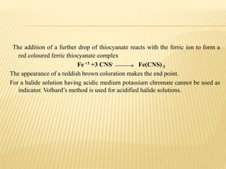 The addition of a further drop of thiocyanate reacts with the ferric ion to form a
red coloured ferric thiocyanate complex
Fe +3 +3 CNS- Fe(CNS) 3
The appearance of a reddish brown coloration makes the end point.
For a halide solution having acidic medium potassium chromate cannot be used as
indicator. Volhard’s method is used for acidified halide solutions.
 
