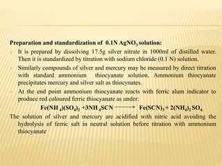 Preparation and standardization of 0.1N AgNO3 solution:
 It is prepared by dissolving 17.5g silver nitrate in 1000ml of distilled water.
Then it is standardized by titration with sodium chloride (0.1 N) solution.
 Similarly compounds of silver and mercury may be measured by direct titration
with standard ammonium thiocyanate solution. Ammonium thiocyanate
precipitates mercury and silver salt as thiocynates.
 At the end point ammonium thiocyanate reacts with ferric alum indicator to
produce red coloured ferric thiocyanate as under:
Fe(NH 4)(SO4)2 +3NH 4SCN Fe(SCN)3 + 2(NH4)2 SO4.
The solution of silver and mercury are acidified with nitric acid avoiding the
hydrolysis of ferric salt in neutral solution before titration with ammonium
thiocyanate
 
