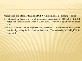 Preparation and standardization of 0.1 N Ammonium Thiocyanate solution:
It is obtained by dissolving 8 g of ammonium thiocyanate in 1000ml of distilled
water. For standardization 20ml of 0.1N AgNO3 solution is acidified with nitric
acid.
Then it is titration with an approximately prepared 0.1N ammonium thiocyanate
solution by using ferric alum as indicator. The normality of NH4SCN is
calculated.
 