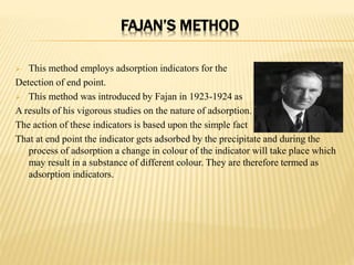 FAJAN’S METHOD
 This method employs adsorption indicators for the
Detection of end point.
 This method was introduced by Fajan in 1923-1924 as
A results of his vigorous studies on the nature of adsorption.
The action of these indicators is based upon the simple fact
That at end point the indicator gets adsorbed by the precipitate and during the
process of adsorption a change in colour of the indicator will take place which
may result in a substance of different colour. They are therefore termed as
adsorption indicators.
 