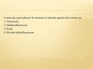 Commonly used indicator for titrations of chloride against silver nitrate are:
1. Fluorescein
2. Dichlorofluorescein
3. Eosin
4. Di-iodo diethylfluorescein
 