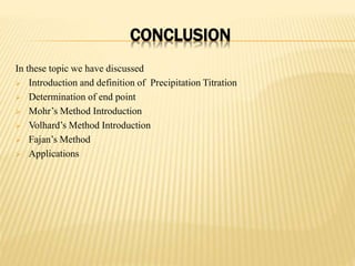 CONCLUSION
In these topic we have discussed
 Introduction and definition of Precipitation Titration
 Determination of end point
 Mohr’s Method Introduction
 Volhard’s Method Introduction
 Fajan’s Method
 Applications
 