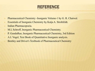 REFERENCE
 Pharmaceutical Chemistry -Inorganic Volume-1 by G. R. Chatwal.
 Essentials of Inorganic Chemistry by Katja A. Strohfeldt.
 Indian Pharmacopoeia.
 M.L Schroff, Inorganic Pharmaceutical Chemistry.
 P. GunduRao, Inorganic Pharmaceutical Chemistry, 3rd Edition
 A.I. Vogel, Text Book of Quantitative Inorganic analysis.
 Bentley and Driver's Textbook of Pharmaceutical Chemistry.
 