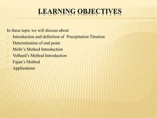 LEARNING OBJECTIVES
In these topic we will discuss about
 Introduction and definition of Precipitation Titration
 Determination of end point
 Mohr’s Method Introduction
 Volhard’s Method Introduction
 Fajan’s Method
 Applications
 