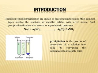 INTRODUCTION
Titration involving precipitation are known as precipitation titrations Most common
types involve the reactions of metallic halides with silver nitrate. Such
precipitation titration also known as argentimetric processes.
Nacl + AgNO3 AgCl +NaNO3
precipitation is the process of
conversion of a solution into
solid by converting the
substance into insoluble form
 
